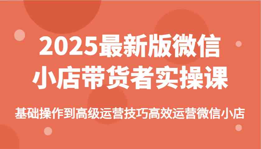 2025最新版微信小店带货者实操课，基础操作到高级运营技巧高效运营微信小店-富爸爸项目圈