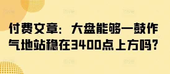 付费文章：大盘能够一鼓作气地站稳在3400点上方吗?-富爸爸项目圈