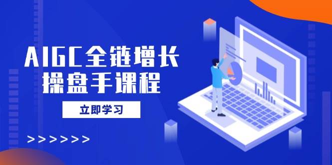 AIGC全链增长操盘手课程，从AI基础到私有化应用，轻松驾驭AI助力营销-富爸爸项目圈