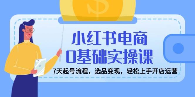 （14534期）小红书电商0基础实操课，7天起号流程，选品变现，轻松上手开店运营-富爸爸项目圈