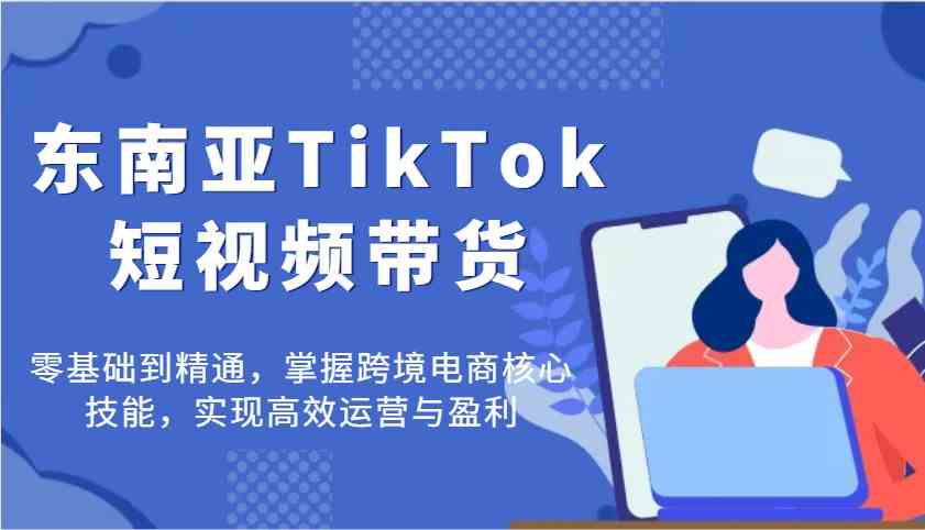 东南亚TikTok短视频带货，零基础到精通，掌握跨境电商核心技能，实现高效运营与盈利-富爸爸项目圈