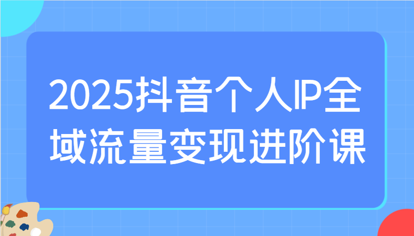 2025抖音个人IP全域流量变现进阶课：选爆品、抖音付费投流、千川投流实操及优化等-富爸爸项目圈