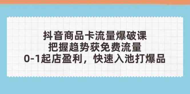 抖音商品卡流量爆破课：把握趋势获免费流量，0-1起店盈利，快速入池打爆品-富爸爸项目圈