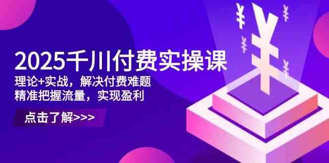 2025千川付费实操课，理论+实战，解决付费难题，精准把握流量，实现盈利-富爸爸项目圈