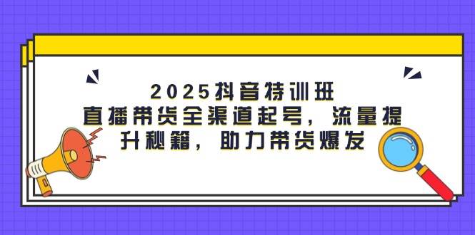 2025抖音特训班：直播带货全渠道起号，流量提升秘籍，助力带货爆发-富爸爸项目圈