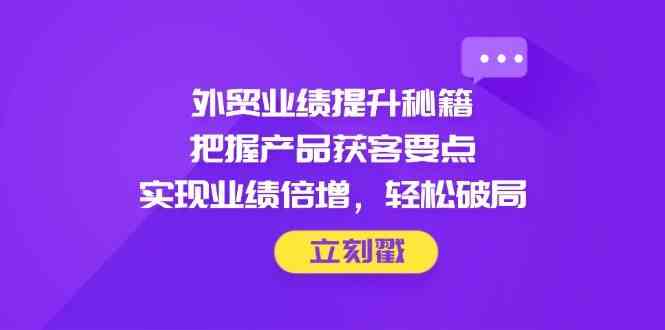 外贸业绩提升秘籍，把握产品获客要点，实现业绩倍增，轻松破局-富爸爸项目圈