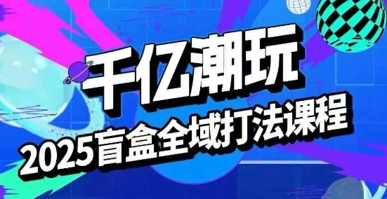 2025盲盒全域全套打法课，盲盒起号、选品、话术、私域等-富爸爸项目圈