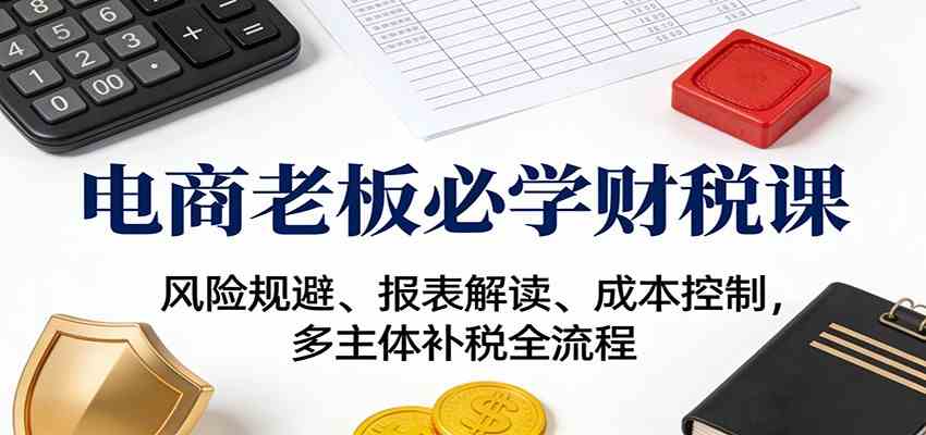电商老板必学财税课：风险规避、报表解读、成本控制，多主体补税全流程-富爸爸项目圈